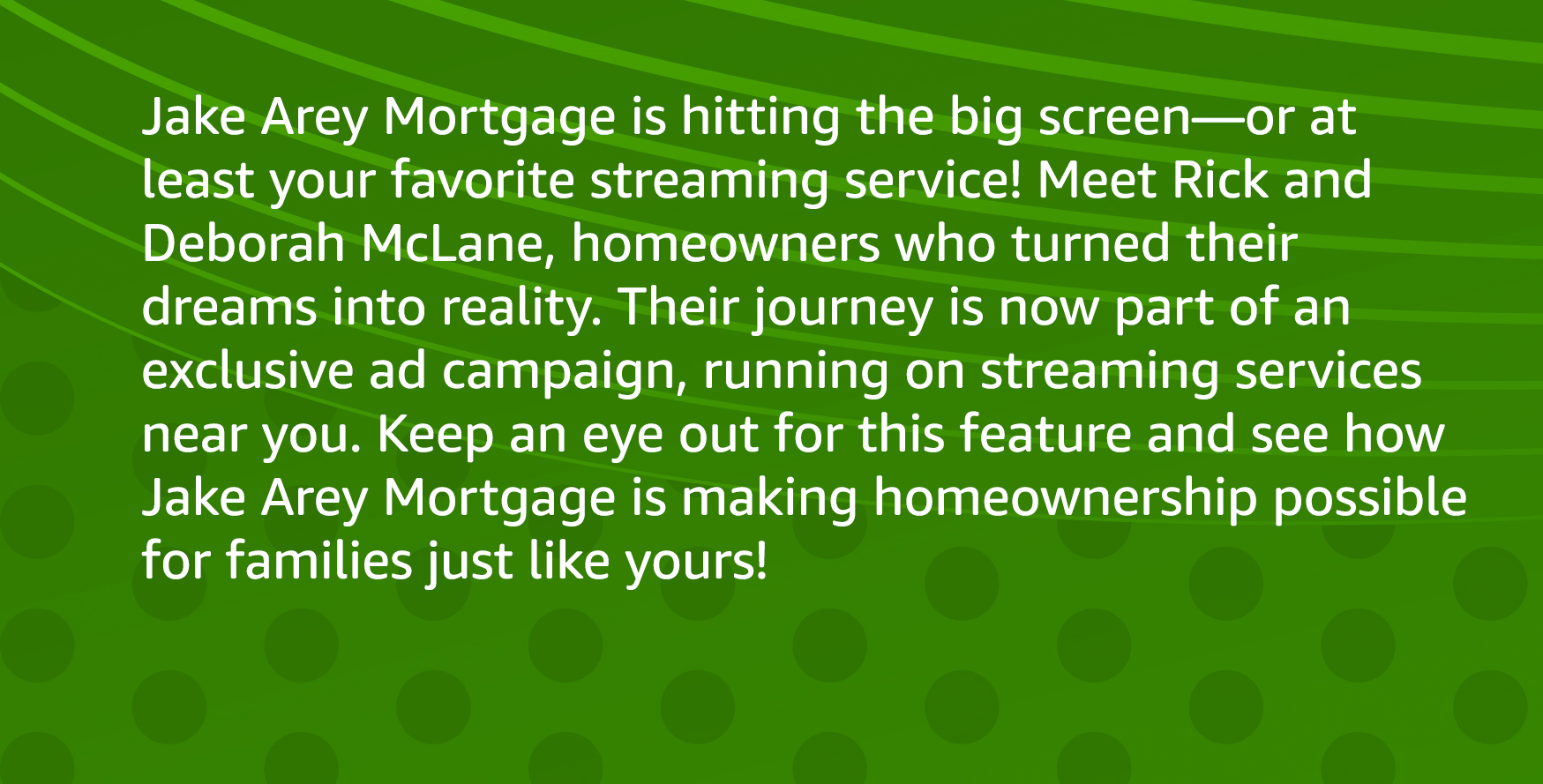 Jake Arey Mortgage is hitting the big screen—or at least your favorite streaming service! Meet Rick and Deborah McLane, homeowners who turned their dreams into reality. Their journey is now part of an exclusive ad campaign, running on streaming services near you. Keep an eye out for this feature and see how Jake Arey Mortgage is making homeownership possible for families just like yours!